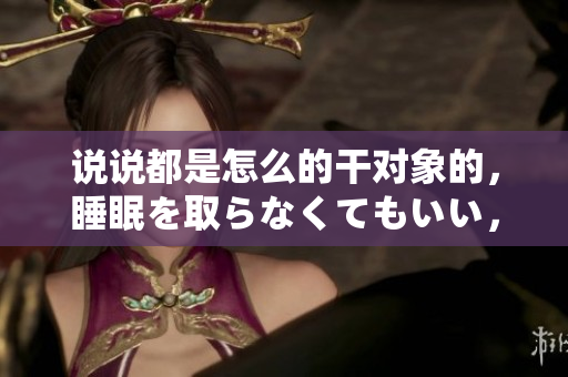 说说都是怎么的干对象的，睡眠を取らなくてもいい，睡觉抓着小鸡一晚上会怎样，睡过年纪最大的多少岁六十多，水润紧致销魂低吟古代，水润紧致销魂低吟53
