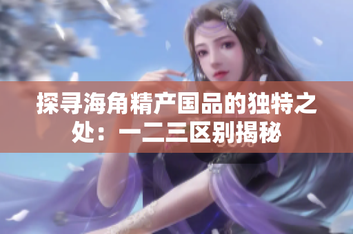 探寻海角精产国品的独特之处：一二三区别揭秘