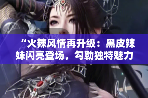 “火辣风情再升级：黑皮辣妹闪亮登场，勾勒独特魅力！”