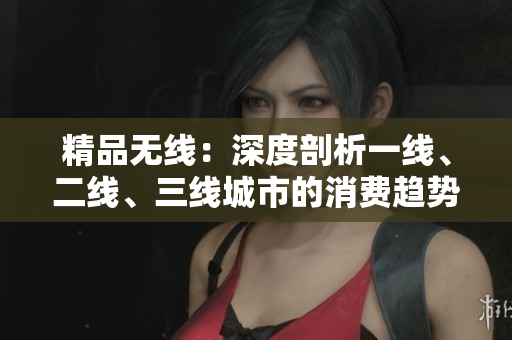 精品无线：深度剖析一线、二线、三线城市的消费趋势