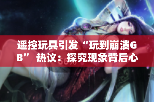 遥控玩具引发“玩到崩溃GB” 热议：探究现象背后心理及社会影响