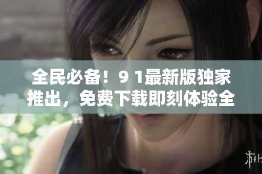 全民必备！9 1最新版独家推出，免费下载即刻体验全新功能特色