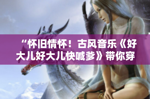 “怀旧情怀！古风音乐《好大儿好大儿快喊爹》带你穿越古韵”