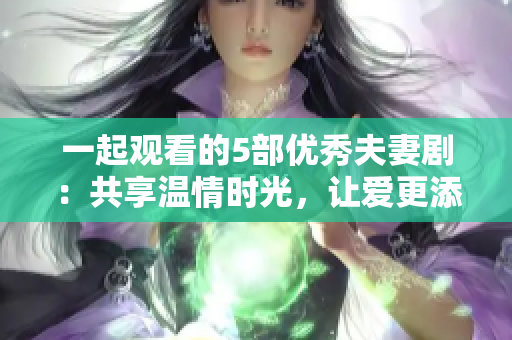 一起观看的5部优秀夫妻剧：共享温情时光，让爱更添浓厚