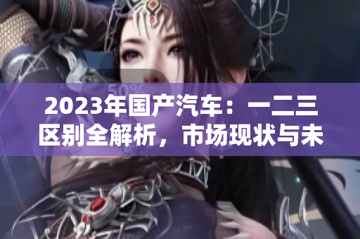 2023年国产汽车：一二三区别全解析，市场现状与未来趋势