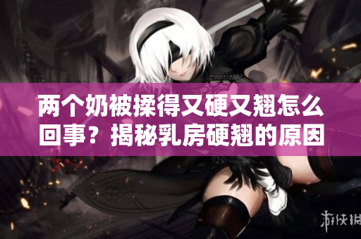 两个奶被揉得又硬又翘怎么回事？揭秘乳房硬翘的原因及解决方法