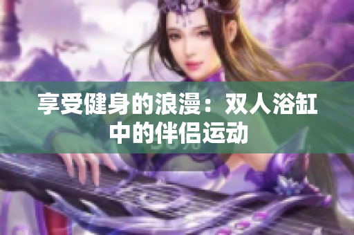 享受健身的浪漫：双人浴缸中的伴侣运动