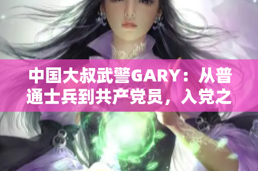 中国大叔武警GARY：从普通士兵到共产党员，入党之路细节揭秘