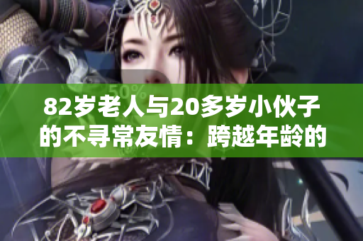 82岁老人与20多岁小伙子的不寻常友情：跨越年龄的奇妙连接