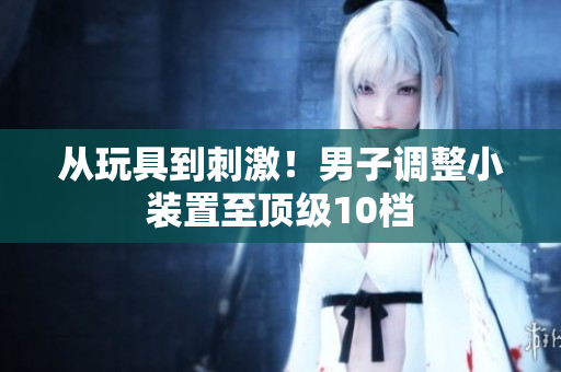 从玩具到刺激！男子调整小装置至顶级10档