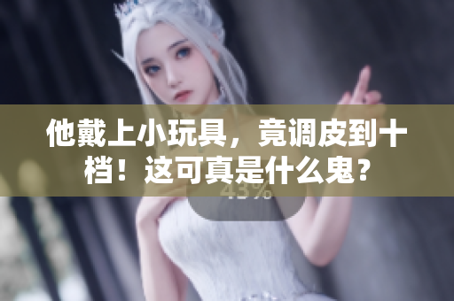 他戴上小玩具，竟调皮到十档！这可真是什么鬼？