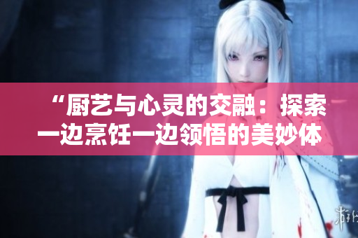 “厨艺与心灵的交融：探索一边烹饪一边领悟的美妙体验”