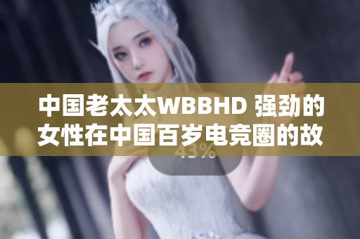 中国老太太WBBHD 强劲的女性在中国百岁电竞圈的故事