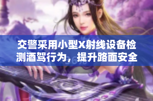 交警采用小型X射线设备检测酒驾行为，提升路面安全检查效率
