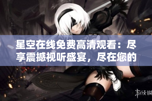 星空在线免费高清观看：尽享震撼视听盛宴，尽在您的指尖！ 