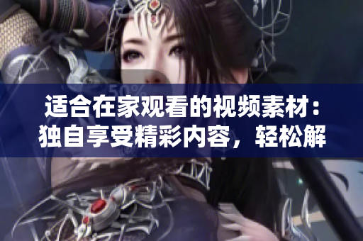 适合在家观看的视频素材：独自享受精彩内容，轻松解闷，轻松提升生活品质