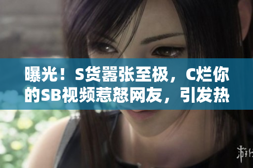 曝光！S货嚣张至极，C烂你的SB视频惹怒网友，引发热议！
