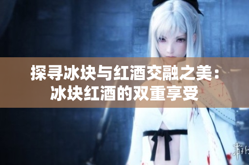 探寻冰块与红酒交融之美：冰块红酒的双重享受