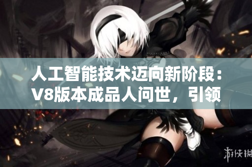 人工智能技术迈向新阶段：V8版本成品人问世，引领人类科技进步