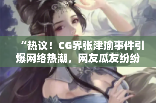 “热议！CG界张津瑜事件引爆网络热潮，网友瓜友纷纷发声！？”