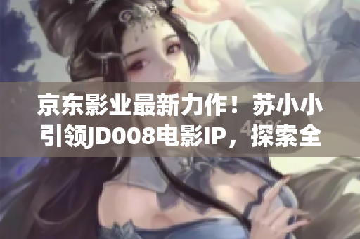 京东影业最新力作！苏小小引领JD008电影IP，探索全新故事世界