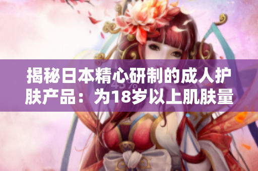揭秘日本精心研制的成人护肤产品：为18岁以上肌肤量身定制的护理奥秘