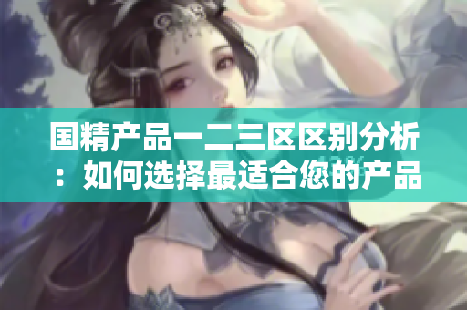 国精产品一二三区区别分析：如何选择最适合您的产品？