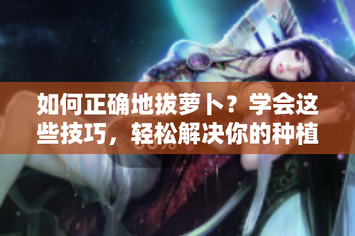 如何正确地拔萝卜？学会这些技巧，轻松解决你的种植难题