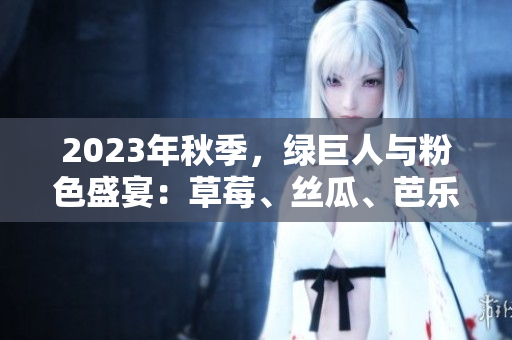 2023年秋季，绿巨人与粉色盛宴：草莓、丝瓜、芭乐、樱桃与秋葵的饕餮色彩