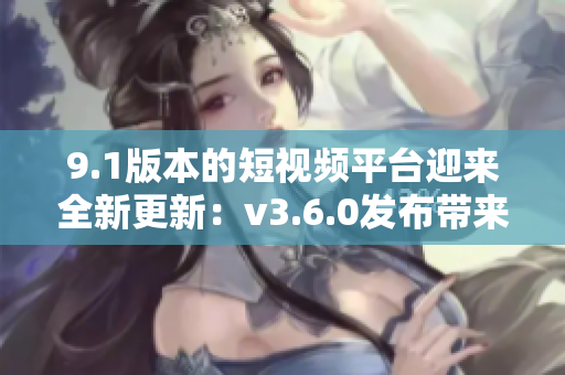 9.1版本的短视频平台迎来全新更新：v3.6.0发布带来哪些亮点？