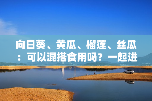 向日葵、黄瓜、榴莲、丝瓜：可以混搭食用吗？一起进餐，是否安全？