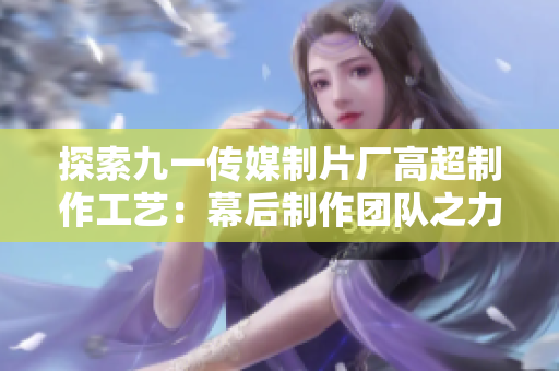 探索九一传媒制片厂高超制作工艺：幕后制作团队之力，打造优质影视作品