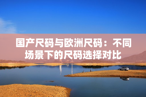 国产尺码与欧洲尺码：不同场景下的尺码选择对比
