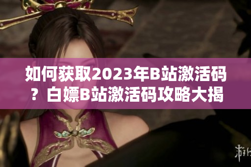 如何获取2023年B站激活码？白嫖B站激活码攻略大揭秘