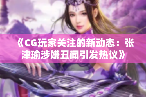 《CG玩家关注的新动态：张津瑜涉嫌丑闻引发热议》