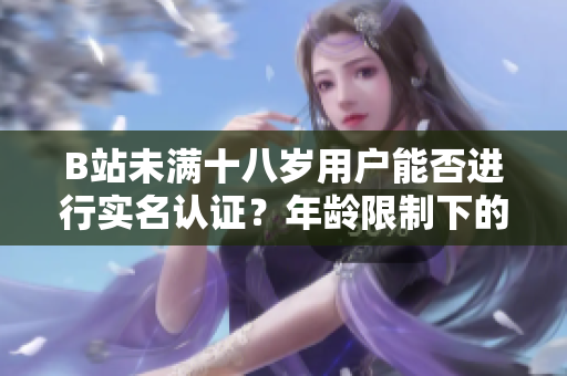 B站未满十八岁用户能否进行实名认证？年龄限制下的实名认证政策探究