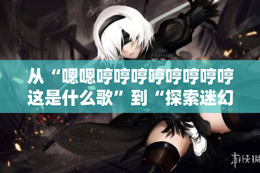 从“嗯嗯哼哼哼哼哼哼哼哼这是什么歌”到“探索迷幻旋律：你听到的是什么曲子？”