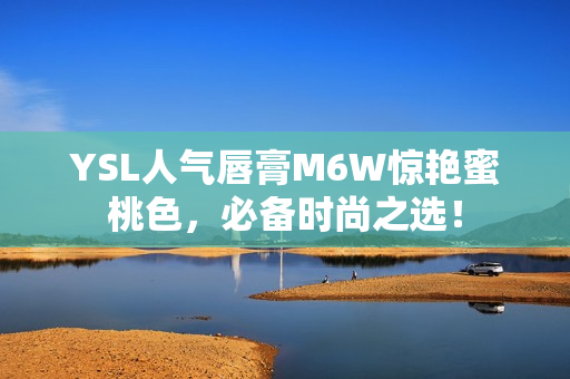 YSL人气唇膏M6W惊艳蜜桃色，必备时尚之选！