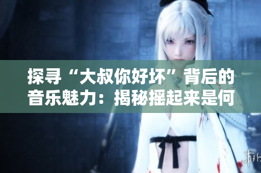 探寻“大叔你好坏”背后的音乐魅力：揭秘摇起来是何种曲风
