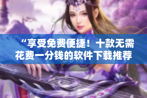 “享受免费便捷！十款无需花费一分钱的软件下载推荐”