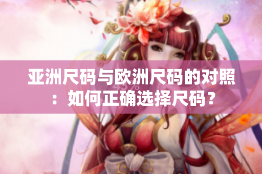 亚洲尺码与欧洲尺码的对照：如何正确选择尺码？