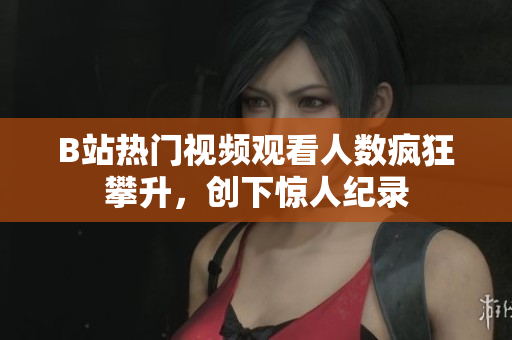 B站热门视频观看人数疯狂攀升，创下惊人纪录