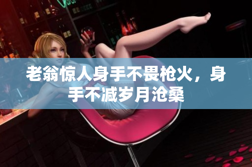 老翁惊人身手不畏枪火，身手不减岁月沧桑
