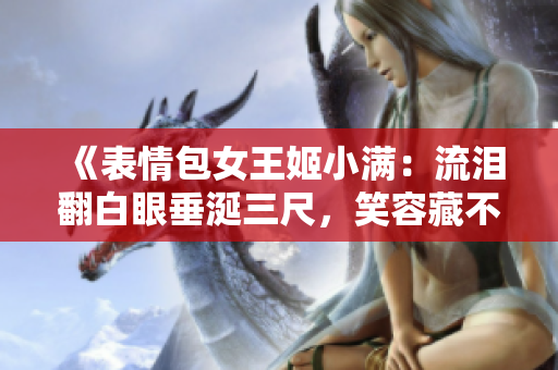 《表情包女王姬小满：流泪翻白眼垂涎三尺，笑容藏不住的多变神态》