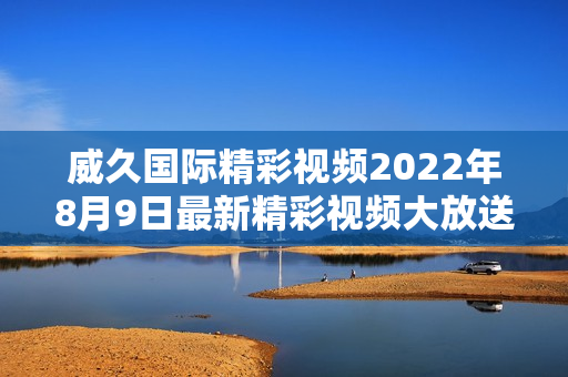威久国际精彩视频2022年8月9日最新精彩视频大放送!