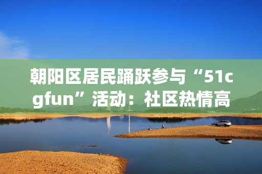 朝阳区居民踊跃参与“51cgfun”活动：社区热情高涨，共享乐趣