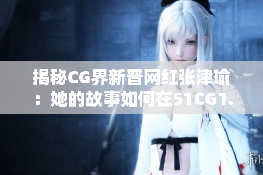 揭秘CG界新晋网红张津瑜：她的故事如何在51CG1.CT上引起轰动？