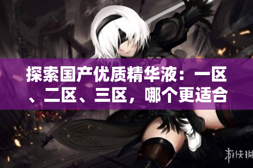 探索国产优质精华液：一区、二区、三区，哪个更适合你的肌肤？比较评析