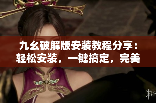 九幺破解版安装教程分享：轻松安装，一键搞定，完美解锁九幺破解版功能