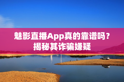 魅影直播App真的靠谱吗？揭秘其诈骗嫌疑